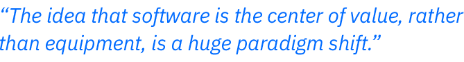 The idea that software is the center of value, rather  than equipment, is a huge paradigm shift.