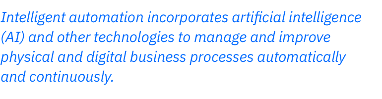 Intelligent automation incorporates artificial intelligence  (AI) and other technologies to manage and improve  physical and digital business processes automatically  and continuously.